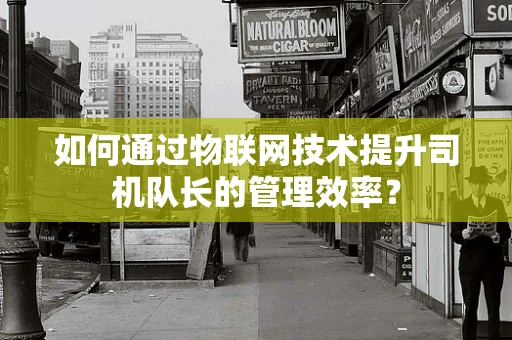 如何通过物联网技术提升司机队长的管理效率？