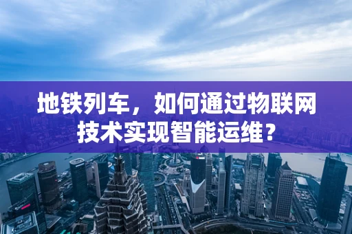 地铁列车，如何通过物联网技术实现智能运维？