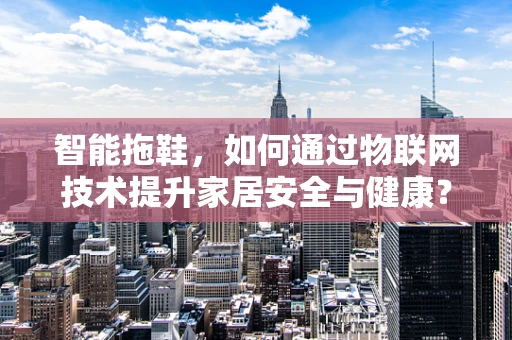 智能拖鞋，如何通过物联网技术提升家居安全与健康？