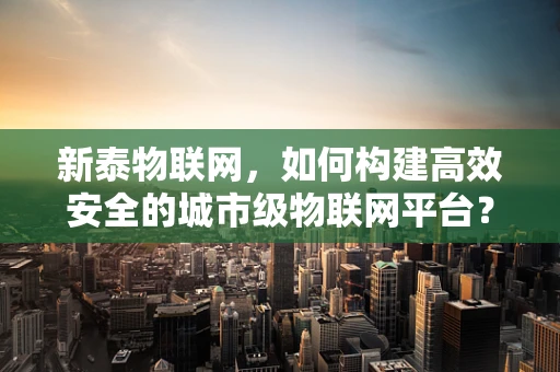 新泰物联网，如何构建高效安全的城市级物联网平台？